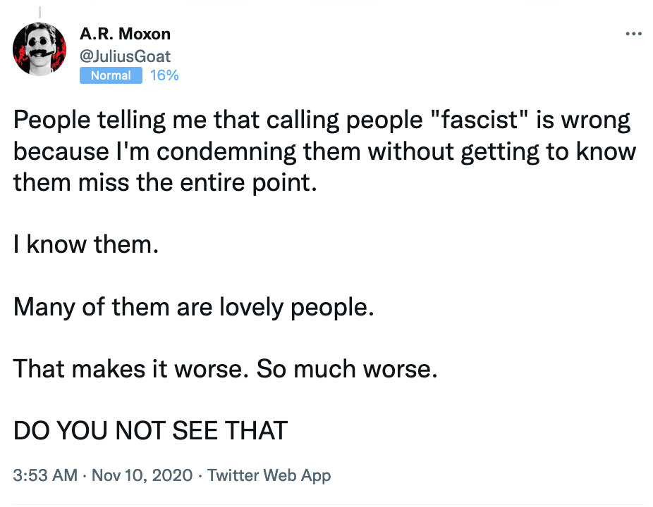 A.R. Moxon wrote, “People telling me that calling people ‘fascist’ is wrong because I’m condemning them without getting to know them miss the entire point. I know them. Many of them are lovely people. That makes it worse. So much worse. [In all caps] Do you not see that”