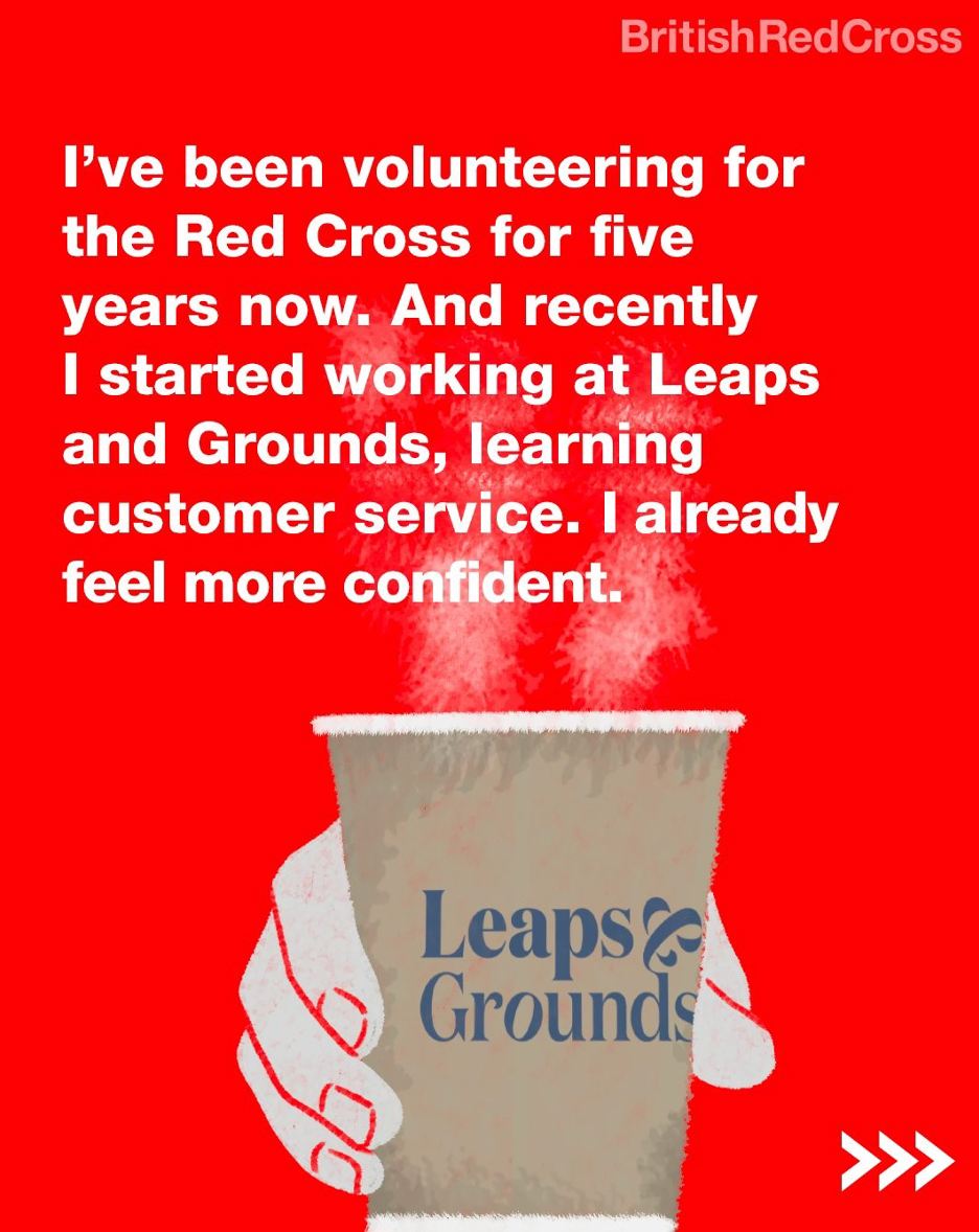 A hand holds a Leaps & Grounds coffee cup, accompanied by the text: “I’ve been volunteering for the Red Cross for five years now. And recently I started working and Leaps and Grounds, learning customer service. I already feel more confident.”