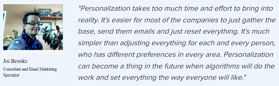 Joi Brooks on personalization: “Personalization takes too much time and effort to bring into reality. It’s easier for most of the companies to just gather the base, send them emails and just reset everything. It’s much simpler than adjusting everything for each and every person, who has different preferences in every area. Personalization can become a thing in the future when algorithms will do the work and set everything the way everyone will like.”