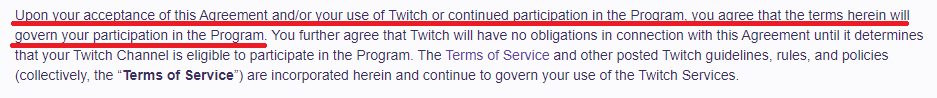 Upon your acceptance of this Agreement and/or your use of Twitch or continued participation in the Program, you agree that the terms herein will govern your participation in the Program.