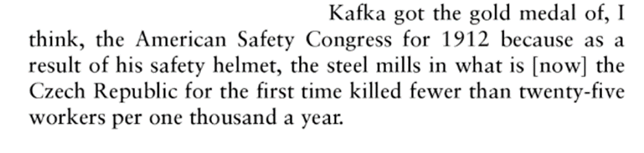 Kafka got the gold medal of, I think, the American Safety Congress for 1912 because as a result of his safety helmet, the steel mills in what is [now] the Czech Republic for the first time killed fewer than twenty-five workers per one thousand a year.