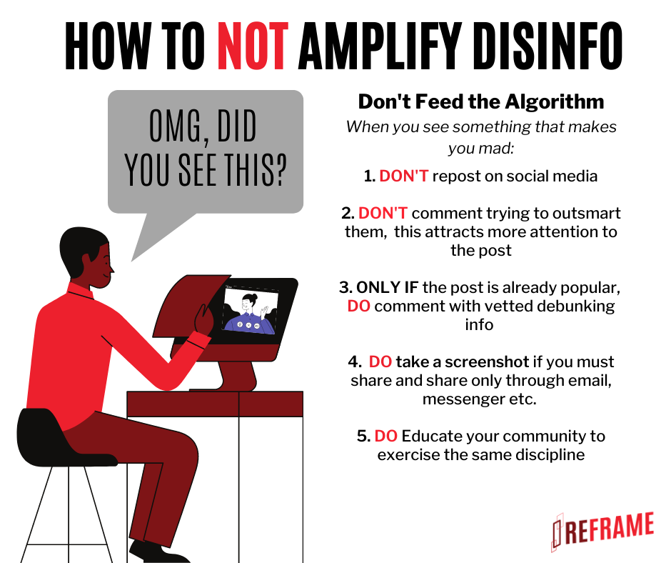 Image: somebody typing the words "OMG DID YOU SEE THIS". Text: How to not amplify disinfo. Don't feed the algorithm. When you see something that makes you mad: 1. DON’T repost on social media 2. DON’T comment trying to outsmart them, this attracts more attention to the post 3. ONLY IF the post is already popular, DO comment with vetted debugging info. 4. DO take a screenshot if you must share, and share only through email, messenger, etc. 5. DO educate your community to exercise the same discipline. Reframe.