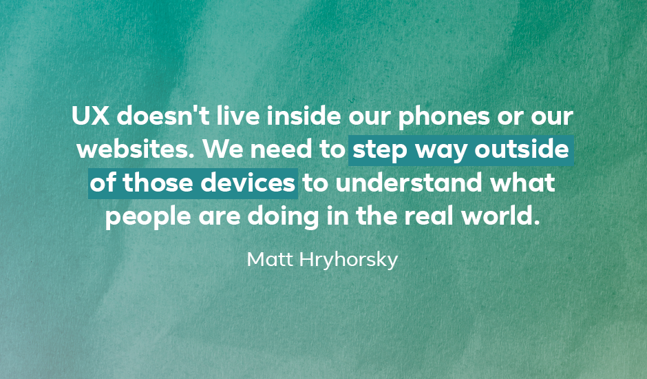 Quote: “UX doesn’t live inside our phones or our websites. We need to step way outside of those devices to understand what people are doing in the real world.” — Matt Hryhorsky