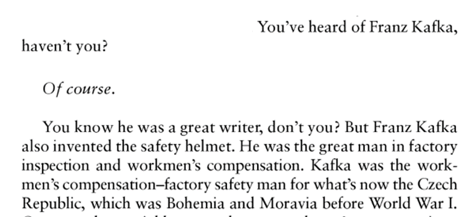 You’ve heard of Franz Kafka, haven’t you? Of course. You know he was a great writer, don’t you? But Franz Kafka also invented the safety helmet. He was the great man in factory inspection and workmen’s compensation. Kafka was the work- men’s compensation-factory safety man for what’s now the Czech Republic, which was Bohemia and Moravia before World War I.