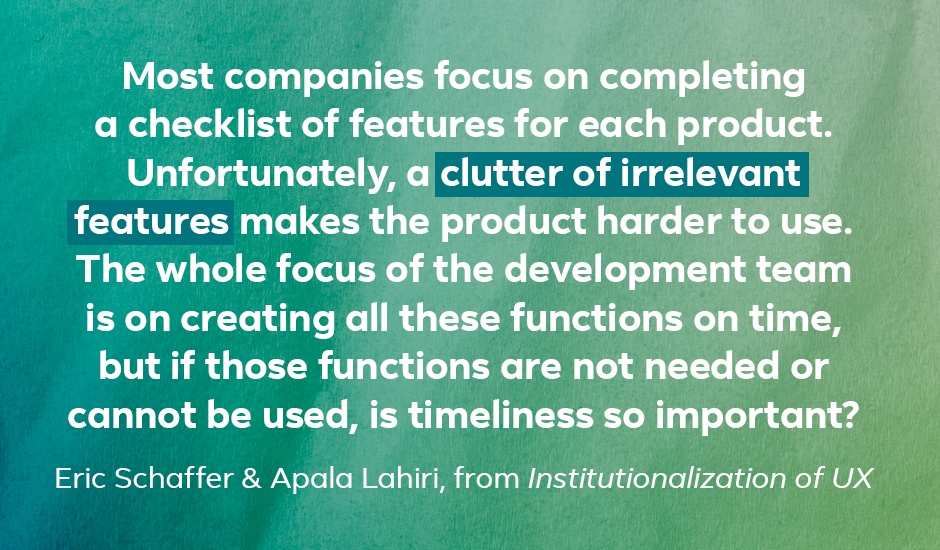 Quote: “Most companies focus on completing a checklist of features for each product. Unfortunately, a clutter of irrelevant features makes the product harder to use. The whole focus of the development team is on creating all these functions on time, but if those functions are not needed or cannot be used, is timeliness so important?” — Eric Schaffer and Apala Lahiri, from Institutionalization of UX
