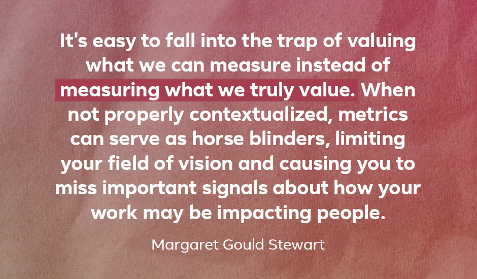 Quote: “It’s easy to fall into the trap of valuing what we can measure instead of measuring what we truly value. When not properly contextualized, metrics can serve as horse blinders, limiting your field of vision and causing you to miss important signals about how your work may be impacting people.” — Margaret Gould Stewart