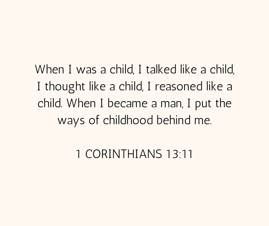 1 Corinthians 13:11 that reads: “When I was a child, I talked like a child, I thought like a child, I reasoned like a child. When I became a man, I put the ways of childhood behind me”