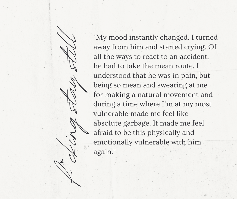 “My mood instantly changed. I turned away from him and started crying. Of all the ways to react to an accident, he had to take the mean route. I understood that he was in pain, but being so mean and swearing at me for making a natural movement and during a time where I’m at my most vulnerable made me feel like absolute garbage. It made me feel afraid to be this physically and emotionally vulnerable with him again.”