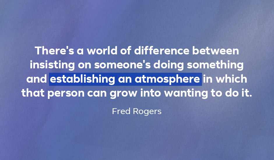Quote: “There’s a world of difference between insisting on someone’s doing something and establishing an atmosphere in which that person can grow into wanting to do it.” — Fred Rogers