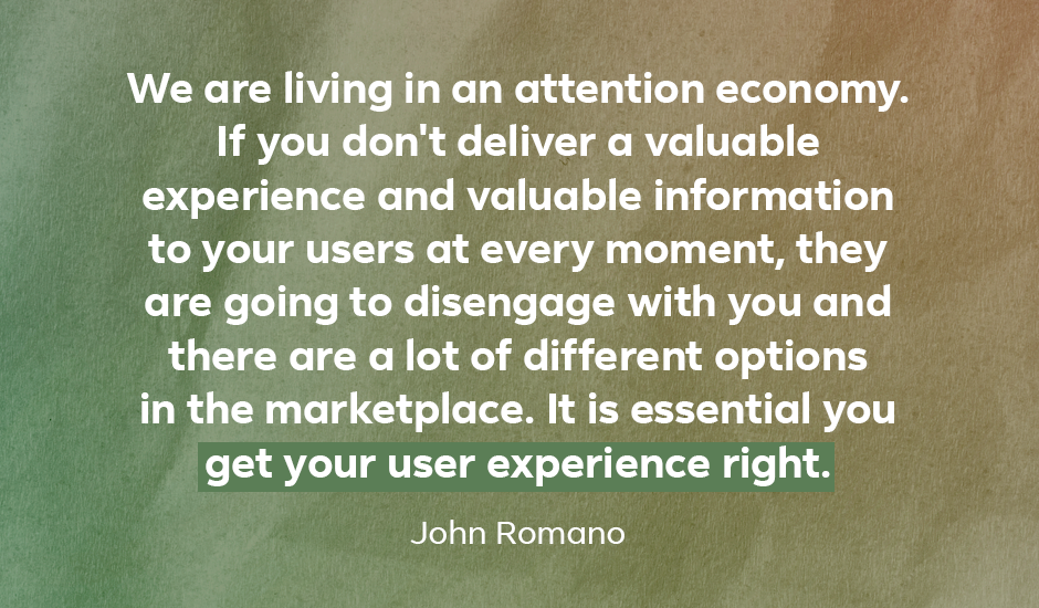 Quote: “We are living in an attention economy. If you don’t deliver a valuable experience and valuable information to your users at every moment, they are going to disengage with you and there are a lot of different options in the marketplace. It is essential you get your user experience right.” — John Romano