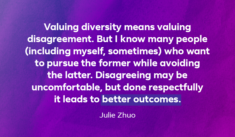 Quote: “Valuing diversity means valuing disagreement. But I know many people (including myself, sometimes) who want to pursue the former while avoiding the latter. Disagreeing may be uncomfortable, but done respectfully it leads to better outcomes.” — Julie Zhou