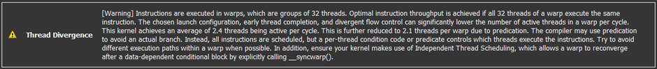 The instructions are executed in warps, which are groups of 32 threads. Optimal instruction throughput is acheived if all 32 threads of a warp execute the same instruction. The chosen launch configuration, early thread completion, and divergent flow control can significantly lower the number of active threads in a warp per cycle. This kernel achieves an average of 2.1 active threads per cycle. Try to avoid different execution paths within a warp, and use __syncwarp to reconverge.