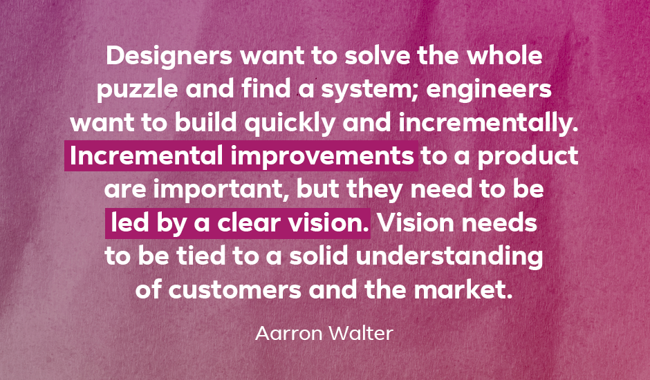 Quote: “Designers want to solve the whole puzzle and find a system; engineers want to build quickly and incrementally. Incremental improvements to a product are important, but they need to be led by a clear vision. Vision needs to be tied to a solid understanding of customers and the market.” — Aarron Walter