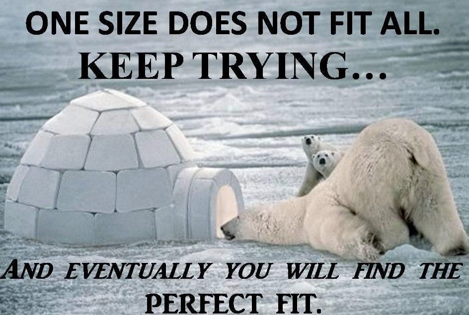 One size does not fit all. Keep trying and eventually you will find the perfect fit