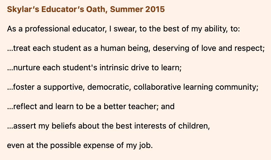 A screenshot of text. The text reads: Skylar’s Educator’s Oath, Summer 2015 As a professional educator, I swear, to the best of my ability, to: …treat each student as a human being, deserving of love and respect; …nurture each student’s intrinsic drive to learn; …foster a supportive, democratic, collaborative learning community; …reflect and learn to be a better teacher; and …assert my beliefs about the best interests of children, even at the possible expense of my job.