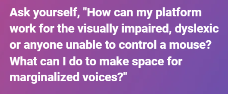 Ask yourself, “How can my platform work for the visually impaired, dyslexic or anyone unable to control a mouse? What can I do to make space for marginalized voices?”