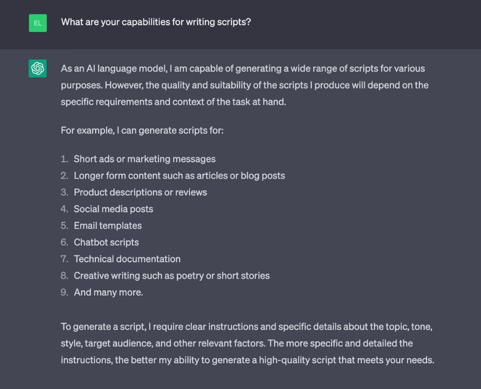 A prompt and response in ChatGPT that reads “PROMPT: What are your capabilities for writing video scripts? RESPONSE: As an AI language model, I am capable of generating a wide range of scripts for various purposes. However, the quality and suitability of the scripts I produce will depend on the specific requirements and context of the task at hand. To generate a script, I require clear instructions and specific details about the topic, tone, style. target audience, and other relevant factors.