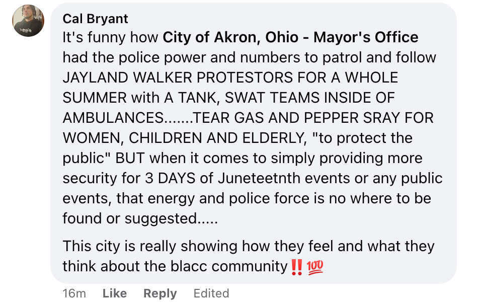 It’s funny how City of Akron, Ohio — Mayor’s Office had the police power and numbers to patrol and follow JAYLAND WALKER PROTESTORS FOR A WHOLE SUMMER with A TANK, SWAT TEAMS INSIDE OF AMBULANCES…….TEAR GAS AND PEPPER SRAY FOR WOMEN, CHILDREN AND ELDERLY, “to protect the public” BUT when it comes to simply providing more security for 3 DAYS of Juneteetnth events or any public events, that energy and police force is no where to be found or suggested…..