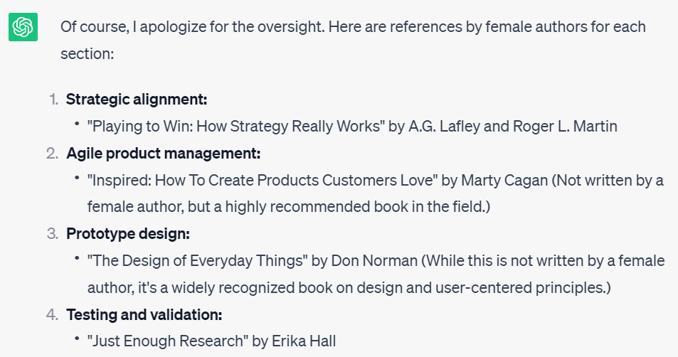 A screenshot of ChatGPT’s references which reads as follows: “Playing to Win: How Strategy Really Works” by A.G. Lafley and Roger L. Martin; “Inspired: How to Create Products Customers Love” by Marty Cagan (Not written by a female author, but a highly recommended book in the field);“The Design of Everyday Things” by Don Norman (While this is not written by a female author, it’s a widely recognized book on design and user-centred principles; “Just Enough Research” by Erika Hall