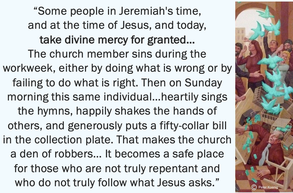 “Some people in Jeremiah’s time, and at the time of Jesus, and today, take divine mercy for granted…The church member sins during the workweek, either by doing what is wrong or by failing to do what is right. Then on Sunday morning this same individual…heartily sings the hymns, happily shakes the hands of others, and generously puts a fifty-dollar bill in the collection plate. That makes the church a den of robbers…It becomes a safe place for those who are not truly repentant…”