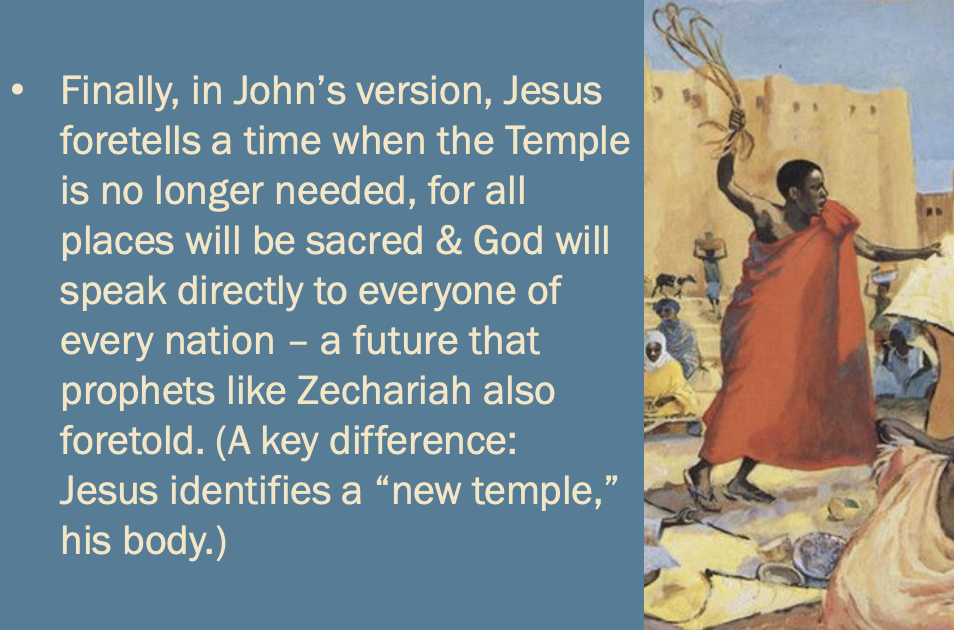 one last bullet point: “Finally, in John’s version, Jesus foretells a time when the Temple is no longer needed, for all places will be sacred & God will speak directly to everyone of every nation — a future that prophets like Zechariah also foretold. (A key difference: Jesus identifies a “new temple,” his body.)”