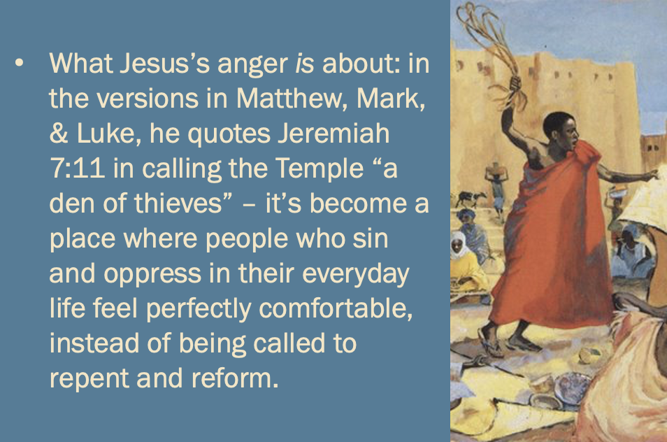 “What Jesus’s anger is about: in the versions in Matthew, Mark, & Luke, he quotes Jeremiah 7:11 in calling the Temple “a den of thieves” — it’s become a place where people who sin and oppress in their everyday life feel perfectly comfortable, instead of being called to repent and reform.”