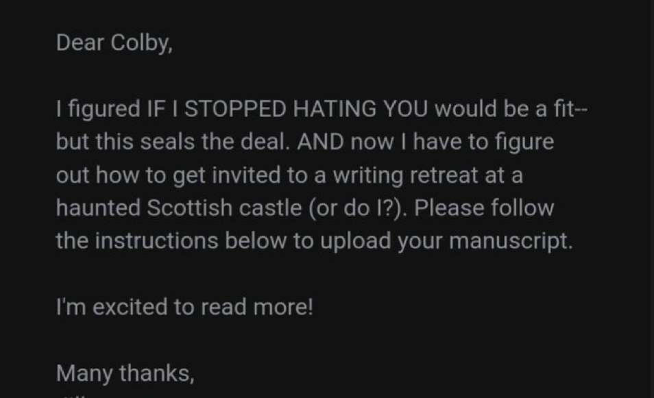 Dear Colby, I figured IF I STOPPED HATING YOU would be a fit, but this seals the deal. AND now I have to figure out how to get invited to a writing retreat at a haunted Scottish castle (or do I?) Please follow the instructions below to upload your manuscript. I’m excited to read more!