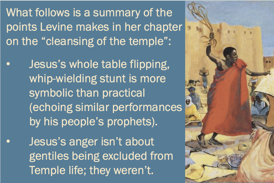 Text beside another image of Jesus with a whip reads, What follows is a summary of the points Levine makes in her chapter on the “cleansing of the temple”: — Jesus’s whole table flipping, whip-wielding stunt is more symbolic than practical (echoing similar performances by his people’s prophets). — Jesus’s anger isn’t about gentiles being excluded from Temple life; they weren’t.”