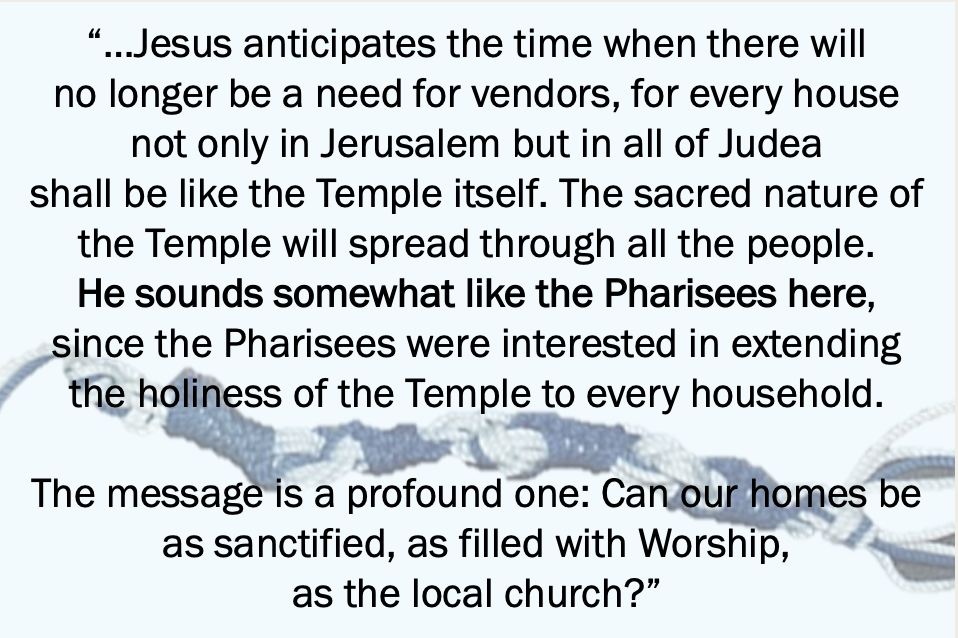 “…Jesus anticipates the time when there willno longer be a need for vendors, for every house not only in Jerusalem but in all of Judea shall be like the Temple itself. The sacred nature of the Temple will spread through all the people. He sounds somewhat like the Pharisees here, since the Pharisees were interested in extending the holiness of the Temple to every household.The message is a profound one: Can our homes be as sanctified, as filled with Worship, as the local church?”
