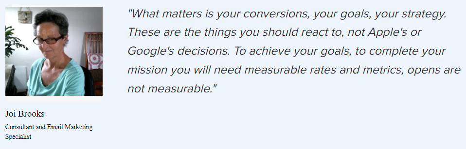 Joi Brooks on the rates and metrics that matter: ”What matters is your conversions, your goals, your strategy. These are the things you should react to, not Apple’s or Google’s decisions. To achieve your goals, to complete your mission you will need measurable rates and metrics, opens are not measurable.”