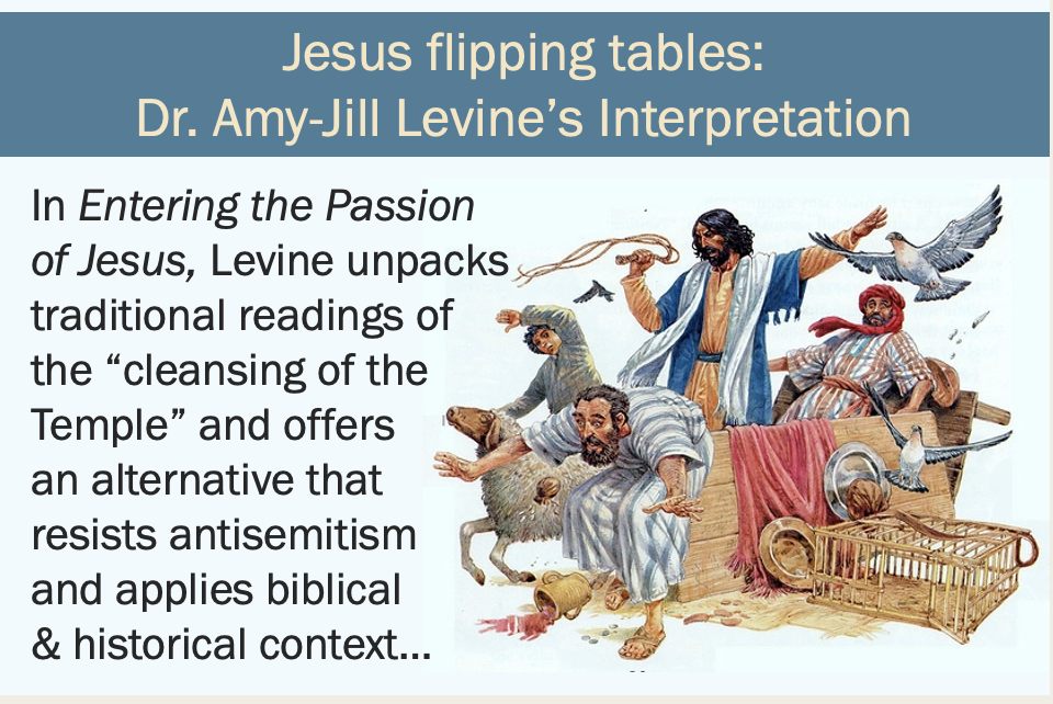 An image of Jesus as a man with light brown skin and black hair and beard looking angry and wielding a whip, surrounded by frightened looking people and animals escaping their cages, with an overturned table by his side. Text reads “Jesus flipping tables: Dr. Amy-Jill Levine’s Interpretation” and “In Entering the Passion of Jesus, Levine unpacks traditional readings of the “cleansing of the Temple” and offers an alternative that resists antisemitism and applies biblical & historical context…”
