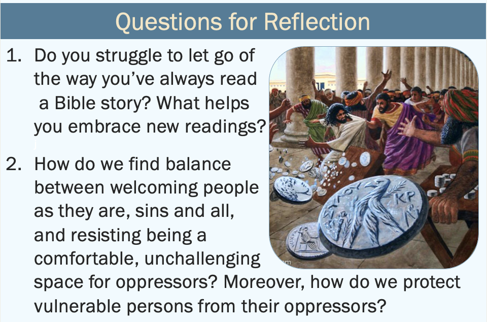 questions for reflection: 1. Do you struggle to let go of the way you’ve always read a Bible story? What helps you embrace new readings? 2. How do we find balance between welcoming people as they are, sins and all, and resisting being a comfortable, unchallenging space for oppressors? Moreover, how do we protect vulnerable persons from their oppressors?