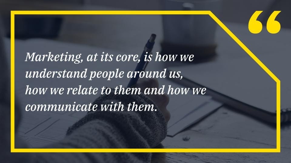 Marketing, at its core, is how we understand people around us, how we relate to them and how we communicate with them.