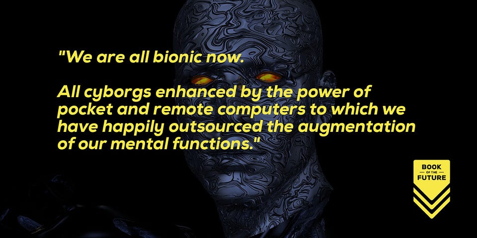 We are all bionic now. All cyborgs enhanced by the power of pocket and remote computers to which we have happily outsourced the augmentation of our mental functions.