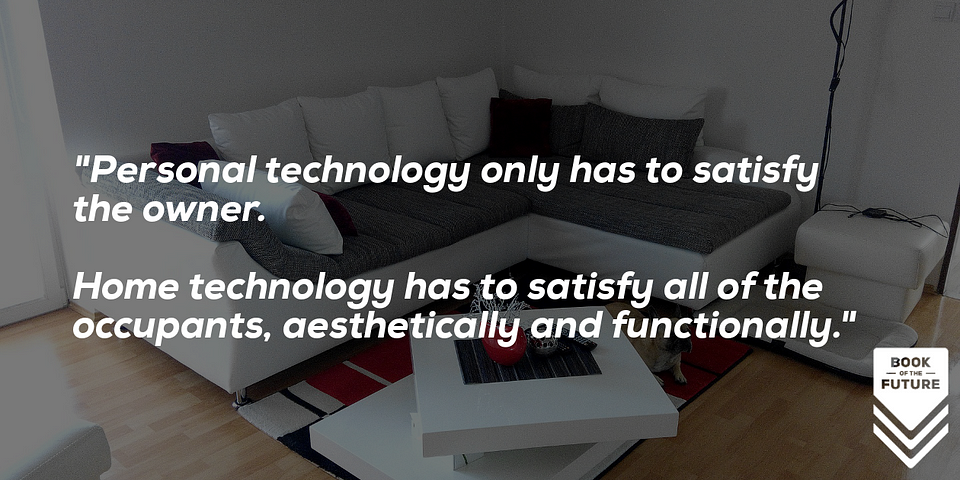 Personal technology only has to satisfy the owner.  Home technology has to satisfy all of the occupants, aesthetically and functionally.