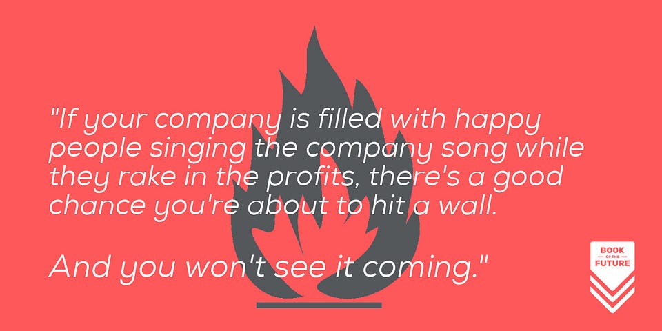 If your company is filled with happy people singing the company song while they rake in the profits, there's a good chance you're about to hit a wall. And you won't see it coming.