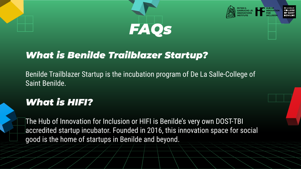 What is Benilde Trailblazer Startup?
 
 Benilde Trailblazer Startup is the incubation program of De La Salle-College of Saint Benilde.
 
 What is HIFI?
 
 The Hub of Innovation for Inclusion or HIFI is Benilde’s very own DOST-TBI accredited startup incubator. Founded in 2016, this innovation space for social good is the home of startups in Benilde and beyond.