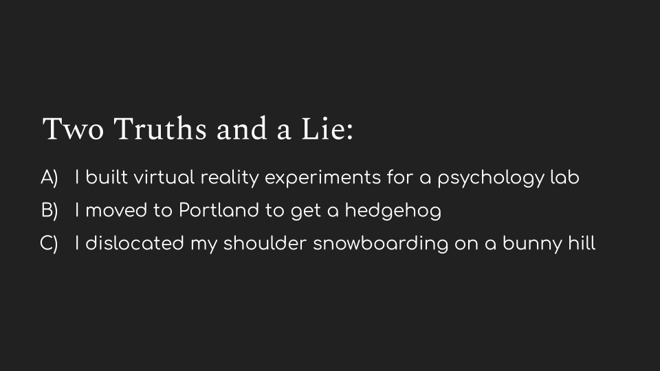 Two Truths and a Lie: A) I built virtual reality experiments for a psychology lab. B) I moved to Portland to get a hedgehog. C) I dislocated my shoulder snowboarding on a bunny hill.