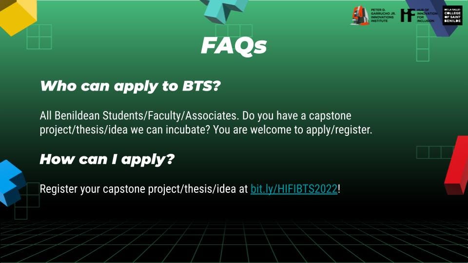 Who can apply to BTS? All Benildean Students/Faculty/Associates. Do you have a capstone project/thesis/idea we can incubate? You are welcome to apply/register. How can I apply? Register your capstone project/thesis/idea at bit.ly/HIFIBTS2022!