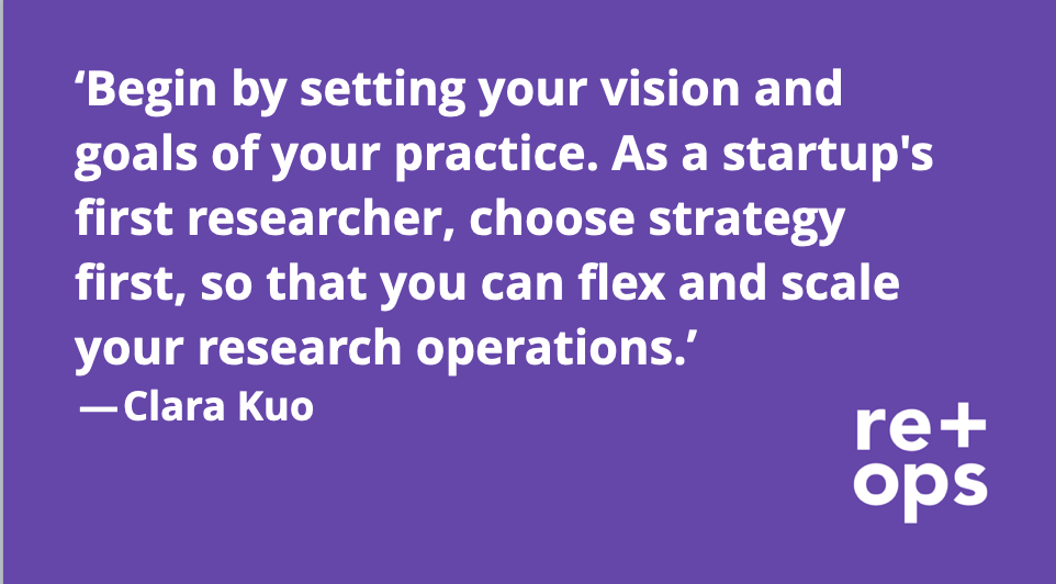 “Begin by setting your vision and goals for your practice. As a startup’s first researcher, choose strategy first, so that you can flex and scale your research operations.” — Clara Kuo