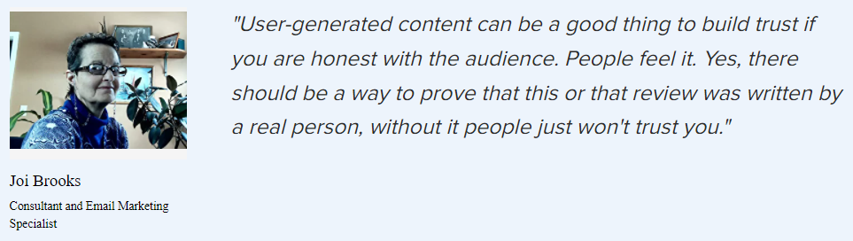 Joi Brooks on UGC: “User-generated content can be a good thing to build trust if you are honest with the audience. People feel it. Yes, there should be a way to prove that this or that review was written by a real person, without it people just won’t trust you.”