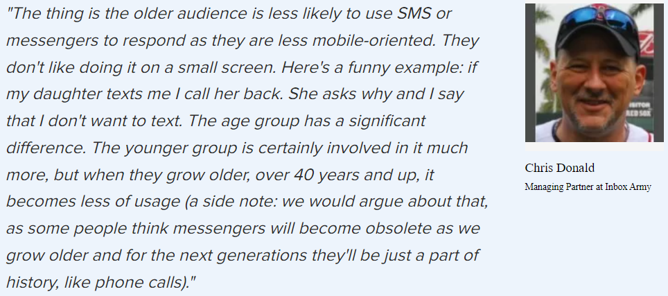 Chris Donald on older generations and new things: “The thing is the older audience is less likely to use SMS or messengers to respond as they are less mobile-oriented. They don’t like doing it on a small screen. Here’s a funny example: if my daughter texts me I call her back. She asks why and I say I don’t want to text. The age group has a significant difference. The younger group is certainly involved in it much more, but when they grow older, over 40 years and up, it becomes less of usage.”