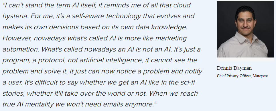 “I can’t stand the term AI itself, it reminds me of all that cloud hysteria. For me, it’s a self-aware technology that evolves and makes its own decisions based on its own data knowledge. However, what’s called AI is more like marketing automation. What’s called now an AI is not an AI, it’s just a program, a protocol, not artificial intelligence, it can’t see the problem and solve it, it just can notice a problem and notify a user. When we reach true AI mentality we won’t need email anymore.”