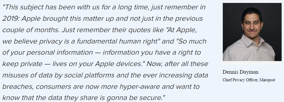 “This subject’s been with us for a while now: Apple brought this matter up in 2019. Just remember their quotes like “At Apple, we believe privacy is a fundamental human right” and “So much of your personal information — information you have a right to keep private — lives on your Apple devices.” Now, after all these misuses of data by social platforms and the ever-increasing data breaches, consumers are now more hyper-aware and want to know that the data they share is gonna be secure.”