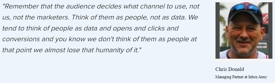 Chris Donald on the importance of keeping in mind that people are a top-priority metric: “Remember that the audience decides what channel to use, not us, not the marketers. Think of them as people, not as data. We tend to think of people as data and opens and clicks and conversions and you know we don’t think of them as people at that point we almost lose that humanity of it.”