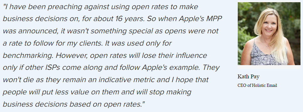 Kath Pay: “I’ve been preaching against using open rates to make business decisions on, for about 16 years. So when Apple’s MPP was announced, it wasn’t something special as opens weren’t a rate to follow for my clients. It was used only for benchmarking. However, open rates will lose their influence only if other ISPs come along and follow Apple’s example. They won’t die as they remain an indicative metric and I hope that people will put less value on them and will stop making business decisions