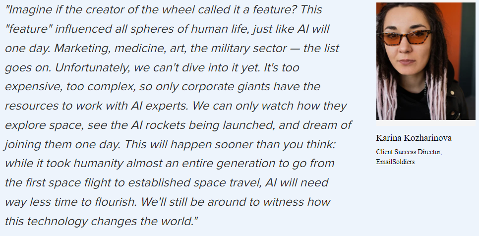 “Imagine if the creator of the wheel called it a feature? This “feature” influenced all spheres of human life, just like AI will one day. Marketing, medicine, art, the military sector — the list goes on. Unfortunately, we can’t dive into it yet. It’s too expensive, too complex, so only corporate giants have the resources to work with AI experts. We can only watch how they explore space, see the AI rockets being launched, and dream of joining them one day. This will happen sooner than you think.”