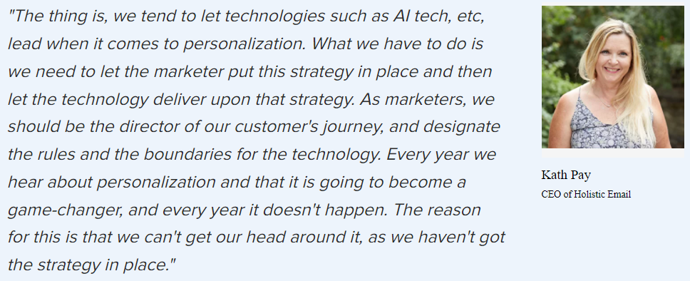 Kath Pay on why personalization: “The thing is, we tend to let technologies such as AI tech, etc, lead when it comes to personalization. What we have to do is we need to let the marketer put this strategy in place and then let the technology deliver upon that strategy. As marketers, we should be the director of our customer’s journey, and designate the rules and the boundaries for the technology. We still can’t get our head around it, as we haven’t got the strategy in place.”