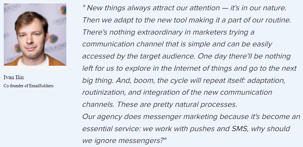 Quote: “New things always attract our attention — it’s in our nature. Then we adapt to the new tool making it a part of our routine. There’s nothing extraordinary in marketers trying a communication channel that is simple and can be easily accessed by the target audience. One day there’ll be nothing left for us to explore in the Internet of things and go to the next big thing. And, boom, the cycle will repeat itself: adaptation, routinization, and integration of the new communication channels.”