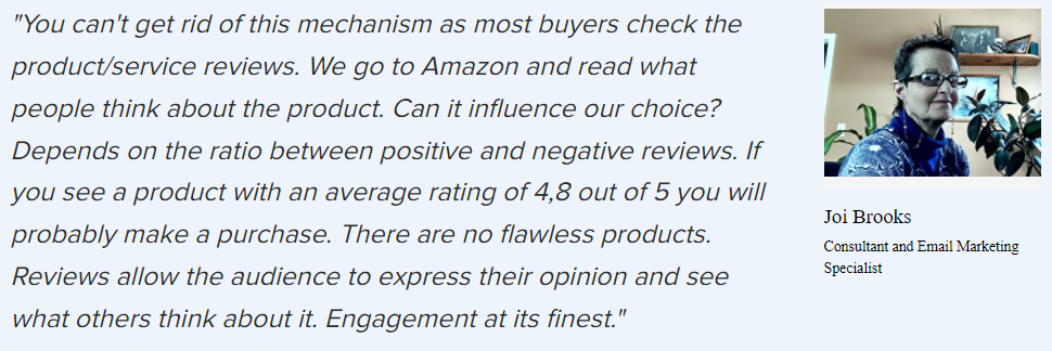 Joi Brooks on UGC: “You can’t get rid of this mechanism as most buyers check the product/service reviews. We go to Amazon and read what people think about the product. Can it influence our choice? Depends on the ratio between positive and negative reviews. If you see a product with an average rating of 4,8 out of 5 you will probably make a purchase. There are no flawless products. Reviews allow the audience to express their opinion and see what others think about it. Engagement at its finest.”